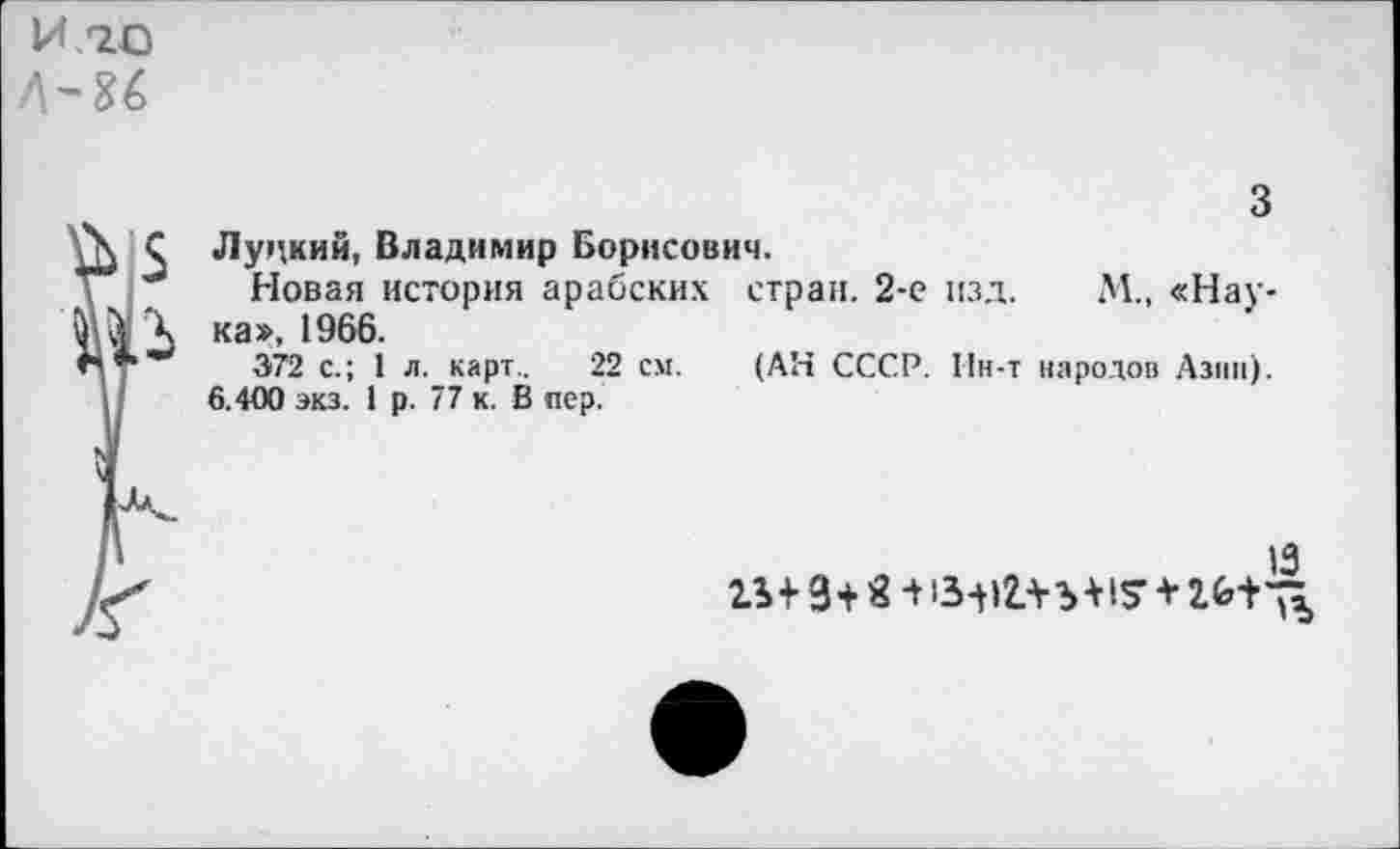 ﻿И /20
3
\ С Луцкий, Владимир Борисович.
Новая история арабских стран. 2-е изд. М., «Нау-ка», 1966.
"•	372 с.; 1 л. карт.. 22 см. (АН СССР. Ин-т народов Азии).
6.400 экз. 1 р. 77 к. В пер.
13